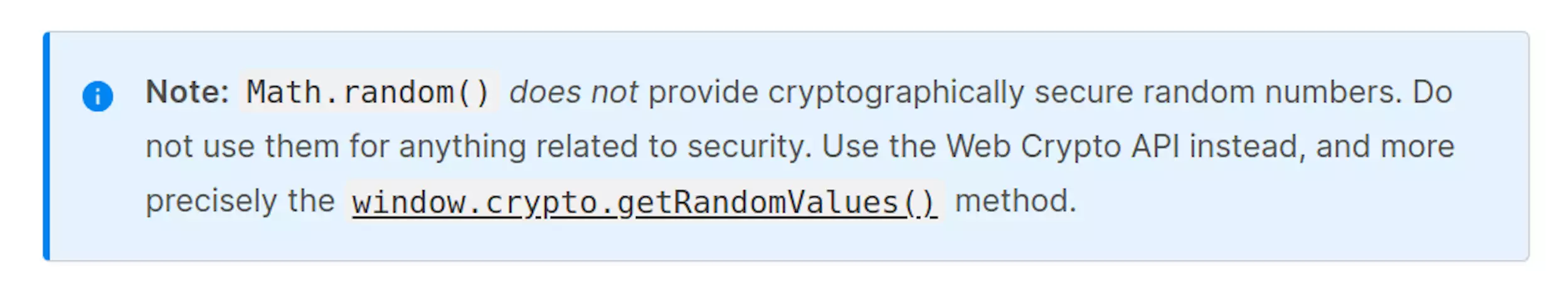 Math.random() does not provide cryptographically secure random numbers. Do not use them for anything related to security. Use the Web Crypto API instead, and more precisely the window.crypto.getRandomValues() method.